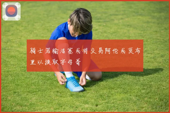 骑士若输活塞或将交易阿伦或莫布里以换取字母哥