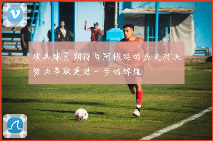 埃及球员期待与阿根廷的历史对决努力争取更进一步的辉煌