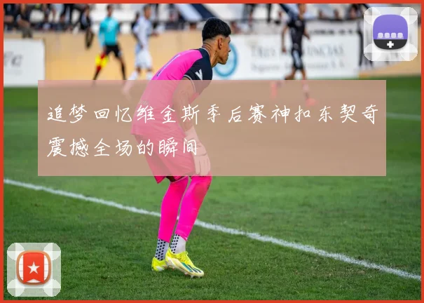 追梦回忆维金斯季后赛神扣东契奇震撼全场的瞬间