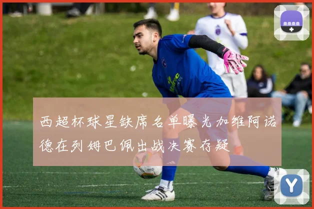 西超杯球星缺席名单曝光加维阿诺德在列姆巴佩出战决赛存疑