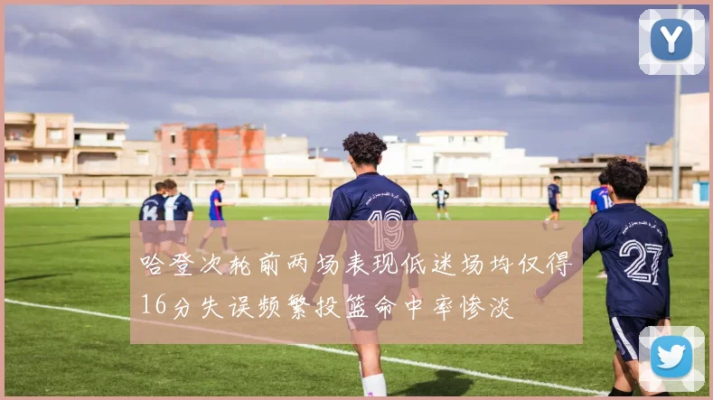 哈登次轮前两场表现低迷场均仅得16分失误频繁投篮命中率惨淡