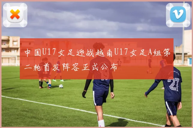 中国U17女足迎战越南U17女足A组第二轮首发阵容正式公布