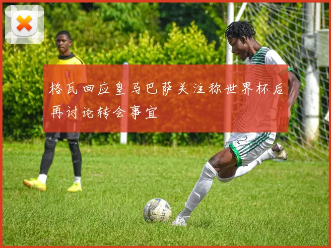 格瓦回应皇马巴萨关注称世界杯后再讨论转会事宜