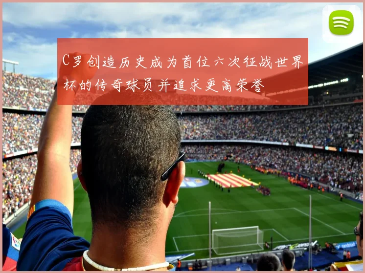 C罗创造历史成为首位六次征战世界杯的传奇球员并追求更高荣誉