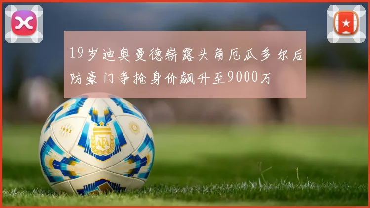 19岁迪奥曼德崭露头角厄瓜多尔后防豪门争抢身价飙升至9000万