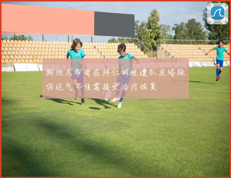 斯坦尼希奇在拜仁训练遭队友塔踩伤运气不佳需接受治疗恢复