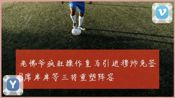 老佛爷疯狂操作皇马引进穆帅免签B席库库等三将重塑阵容
