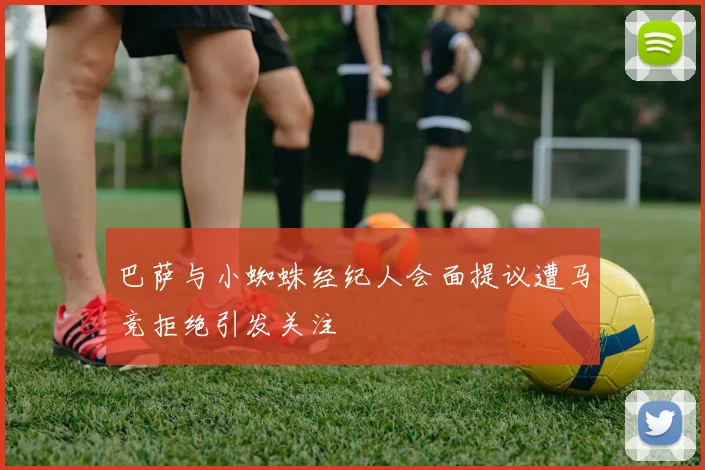 巴萨与小蜘蛛经纪人会面提议遭马竞拒绝引发关注