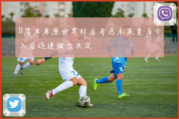 B席库库原世界杯后考虑未来皇马介入后迅速做出决定