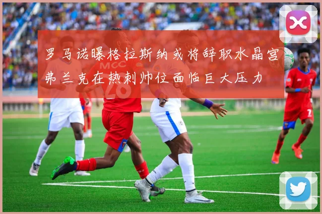 罗马诺曝格拉斯纳或将辞职水晶宫弗兰克在热刺帅位面临巨大压力