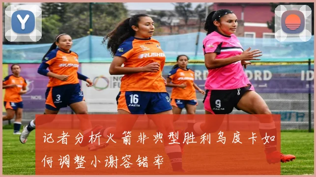 记者分析火箭非典型胜利乌度卡如何调整小谢容错率