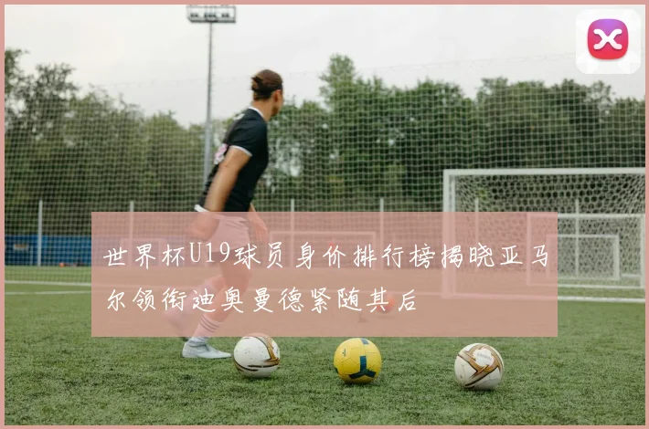 世界杯U19球员身价排行榜揭晓亚马尔领衔迪奥曼德紧随其后