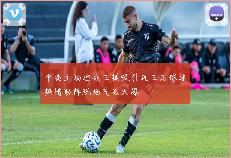 申花主场迎战三镇吸引近三万球迷热情助阵现场气氛火爆