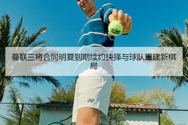 曼联三将合同明夏到期续约抉择与球队重建新棋局 | AYX